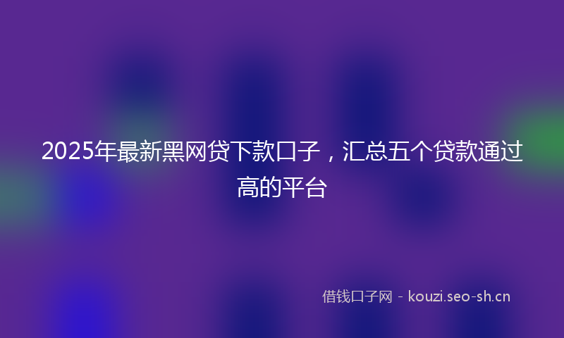 2025年最新黑网贷下款口子，汇总五个贷款通过高的平台