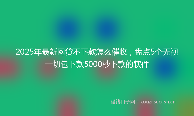 2025年最新网贷不下款怎么催收，盘点5个无视一切包下款5000秒下款的软件