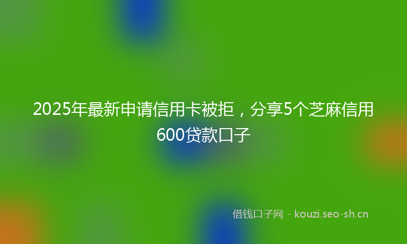 2025年最新申请信用卡被拒，分享5个芝麻信用600贷款口子