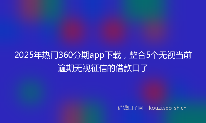 2025年热门360分期app下载，整合5个无视当前逾期无视征信的借款口子