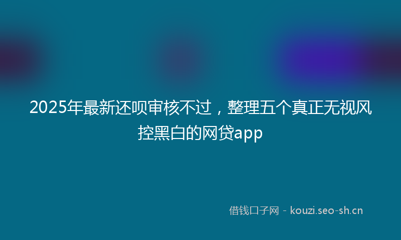 2025年最新还呗审核不过，整理五个真正无视风控黑白的网贷app