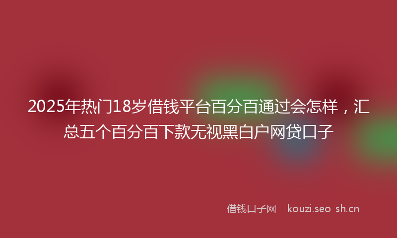 2025年热门18岁借钱平台百分百通过会怎样，汇总五个百分百下款无视黑白户网贷口子