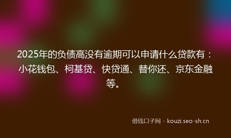 2025年的负债高没有逾期可以申请什么贷款有：小花钱包、柯基贷、快贷通、替你还、京东金融等。