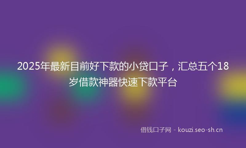 2025年最新目前好下款的小贷口子，汇总五个18岁借款神器快速下款平台