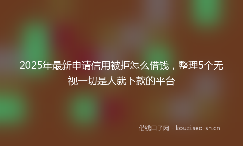 2025年最新申请信用被拒怎么借钱，整理5个无视一切是人就下款的平台