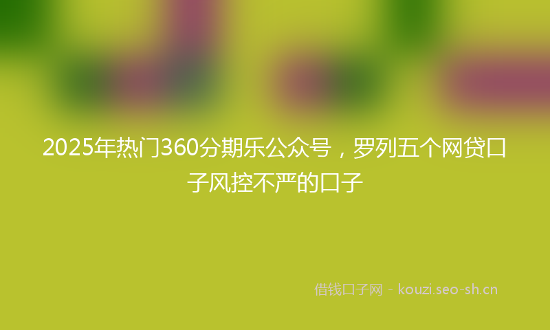 2025年热门360分期乐公众号，罗列五个网贷口子风控不严的口子