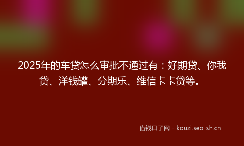2025年的车贷怎么审批不通过有：好期贷、你我贷、洋钱罐、分期乐、维信卡卡贷等。