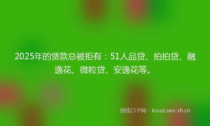 2025年的赁款总被拒有：51人品贷、拍拍贷、融逸花、微粒贷、安逸花等。
