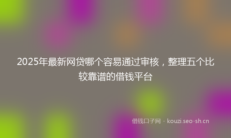 2025年最新网贷哪个容易通过审核，整理五个比较靠谱的借钱平台