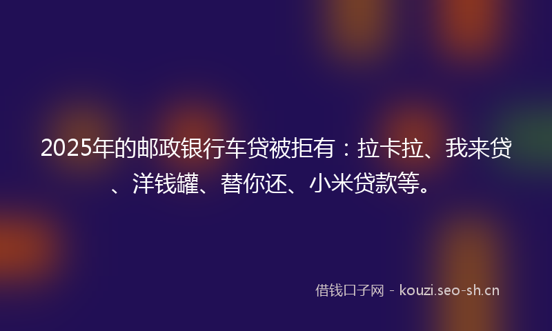 2025年的邮政银行车贷被拒有：拉卡拉、我来贷、洋钱罐、替你还、小米贷款等。