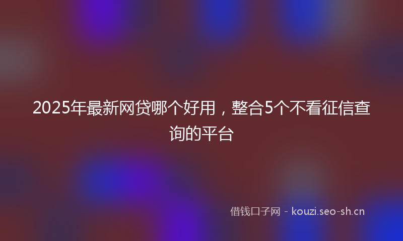 2025年最新网贷哪个好用，整合5个不看征信查询的平台