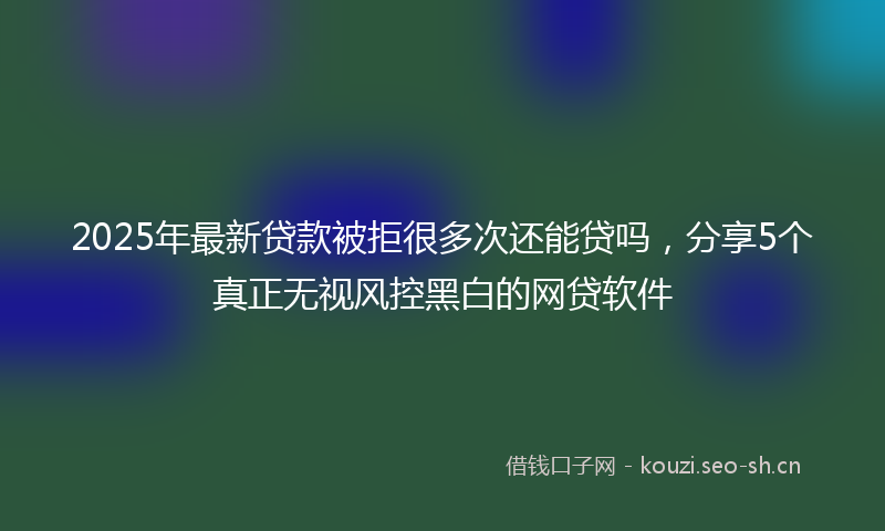 2025年最新贷款被拒很多次还能贷吗，分享5个真正无视风控黑白的网贷软件