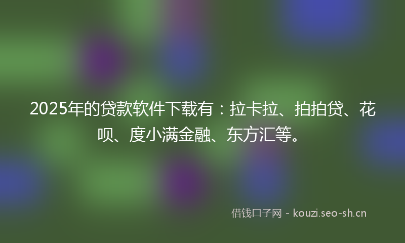2025年的贷款软件下载有：拉卡拉、拍拍贷、花呗、度小满金融、东方汇等。