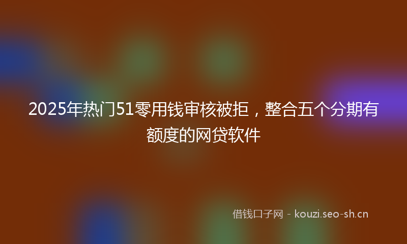 2025年热门51零用钱审核被拒，整合五个分期有额度的网贷软件