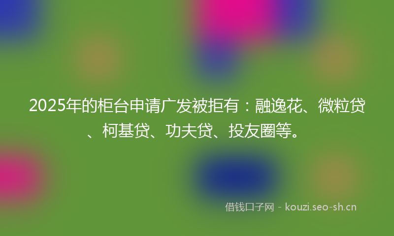 2025年的柜台申请广发被拒有：融逸花、微粒贷、柯基贷、功夫贷、投友圈等。