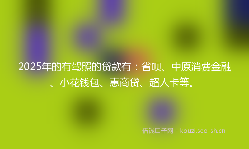 2025年的有驾照的贷款有：省呗、中原消费金融、小花钱包、惠商贷、超人卡等。