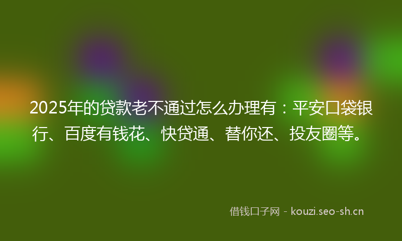 2025年的贷款老不通过怎么办理有：平安口袋银行、百度有钱花、快贷通、替你还、投友圈等。