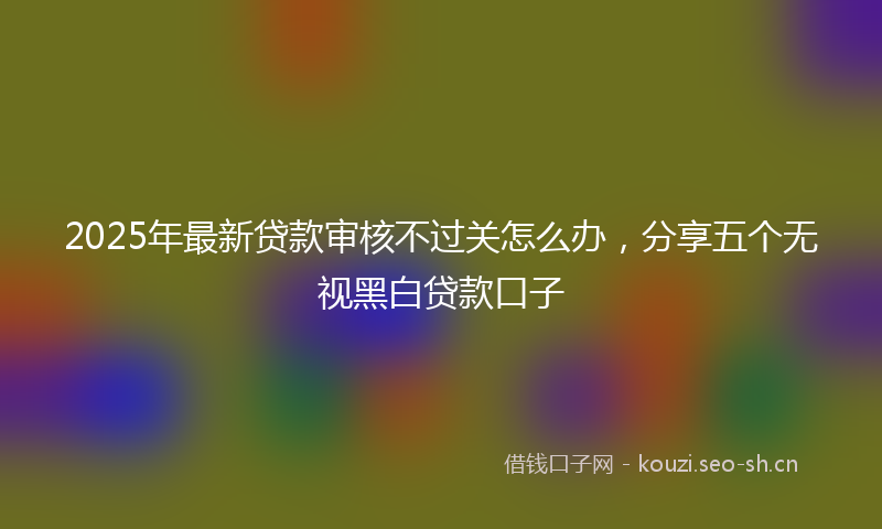 2025年最新贷款审核不过关怎么办，分享五个无视黑白贷款口子