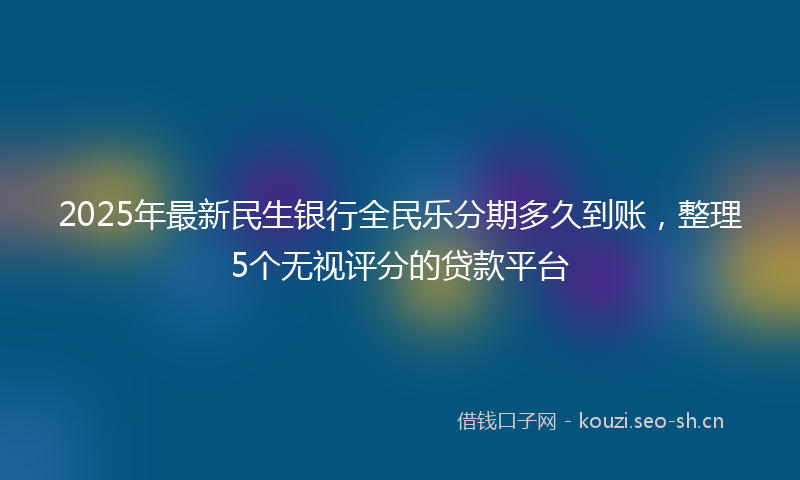 2025年最新民生银行全民乐分期多久到账，整理5个无视评分的贷款平台