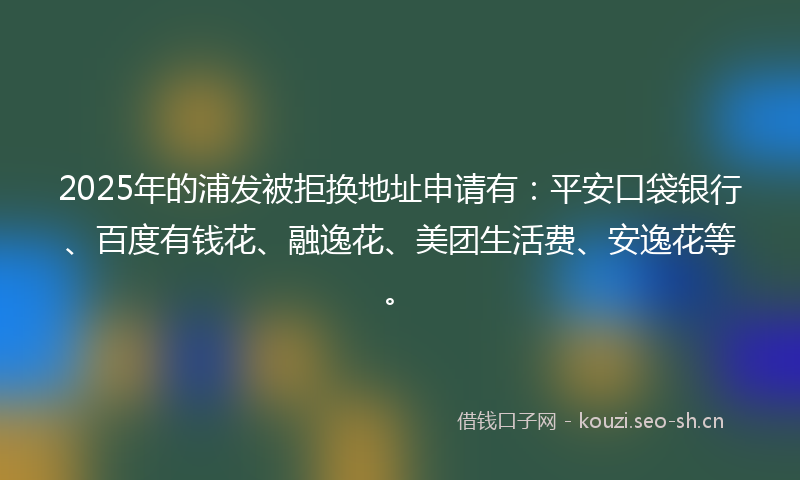 2025年的浦发被拒换地址申请有：平安口袋银行、百度有钱花、融逸花、美团生活费、安逸花等。