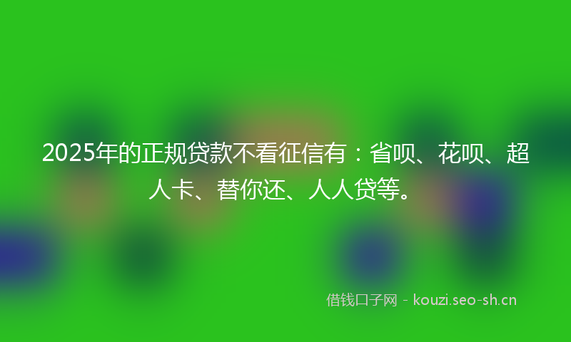 2025年的正规贷款不看征信有：省呗、花呗、超人卡、替你还、人人贷等。