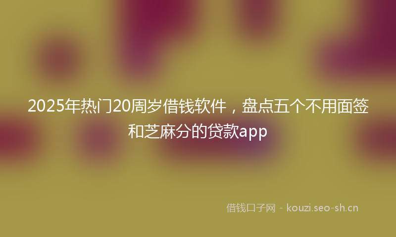 2025年热门20周岁借钱软件，盘点五个不用面签和芝麻分的贷款app