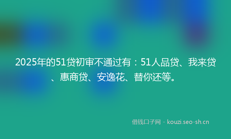 2025年的51贷初审不通过有：51人品贷、我来贷、惠商贷、安逸花、替你还等。