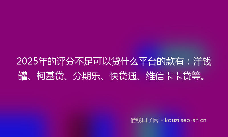 2025年的评分不足可以贷什么平台的款有：洋钱罐、柯基贷、分期乐、快贷通、维信卡卡贷等。