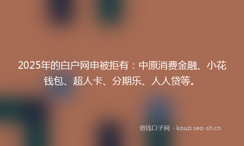 2025年的白户网申被拒有：中原消费金融、小花钱包、超人卡、分期乐、人人贷等。