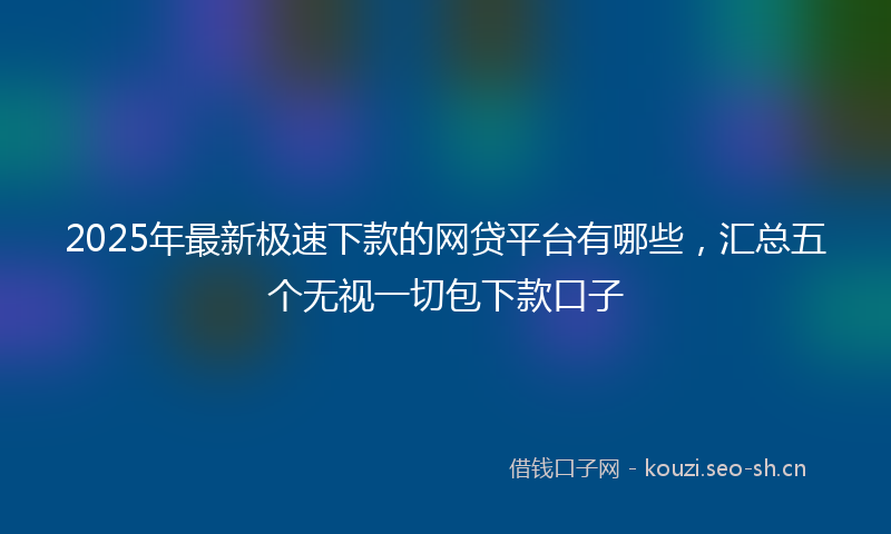 2025年最新极速下款的网贷平台有哪些，汇总五个无视一切包下款口子