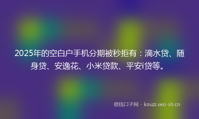 2025年的空白户手机分期被秒拒有：滴水贷、随身贷、安逸花、小米贷款、平安i贷等。