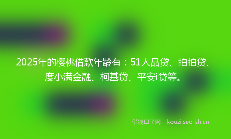 2025年的樱桃借款年龄有：51人品贷、拍拍贷、度小满金融、柯基贷、平安i贷等。