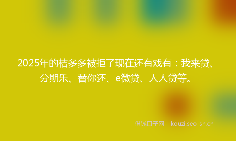 2025年的桔多多被拒了现在还有戏有：我来贷、分期乐、替你还、e微贷、人人贷等。