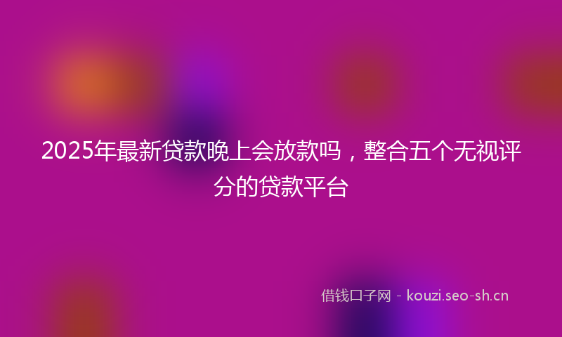 2025年最新贷款晚上会放款吗，整合五个无视评分的贷款平台