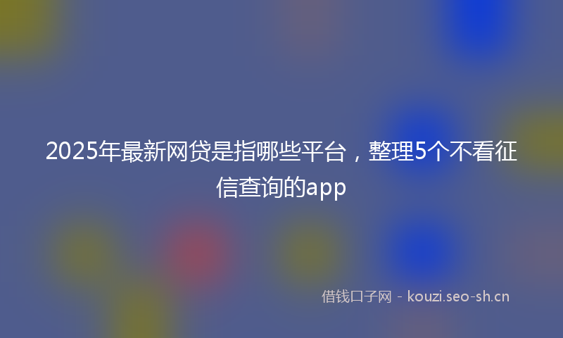 2025年最新网贷是指哪些平台，整理5个不看征信查询的app