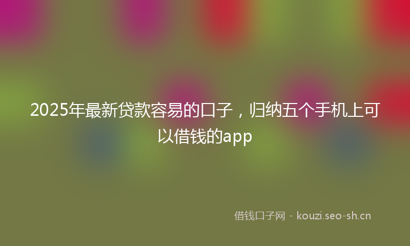 2025年最新贷款容易的口子，归纳五个手机上可以借钱的app