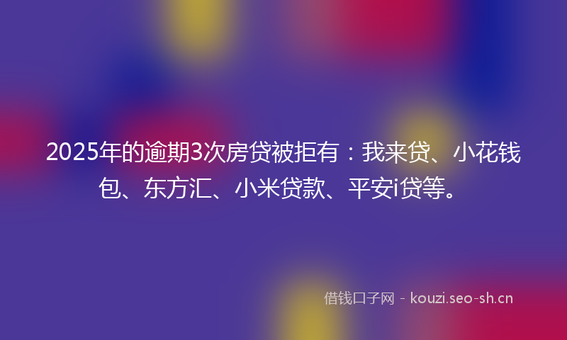 2025年的逾期3次房贷被拒有：我来贷、小花钱包、东方汇、小米贷款、平安i贷等。