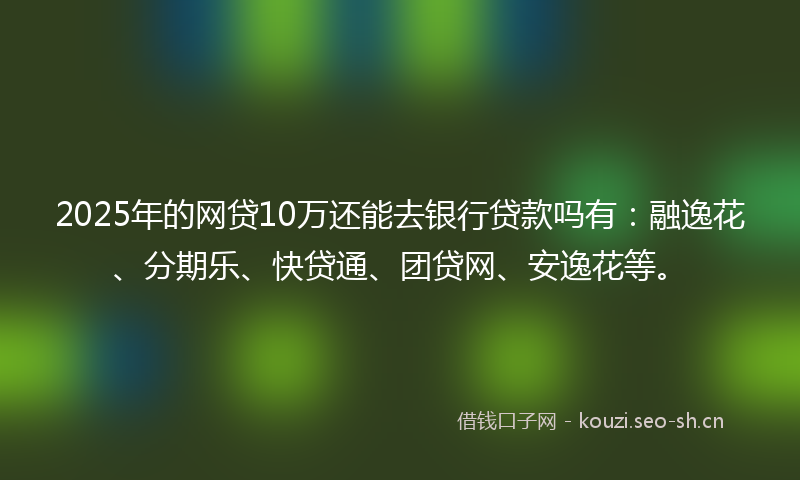 2025年的网贷10万还能去银行贷款吗有：融逸花、分期乐、快贷通、团贷网、安逸花等。
