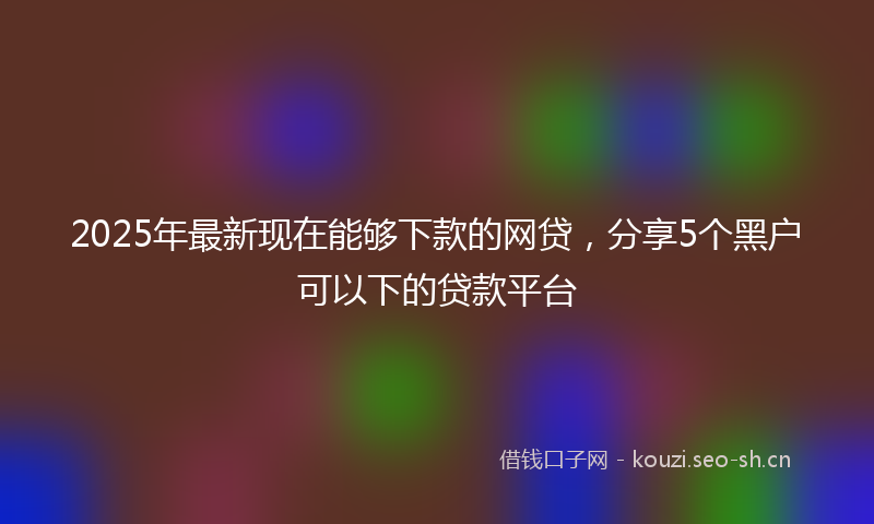 2025年最新现在能够下款的网贷，分享5个黑户可以下的贷款平台