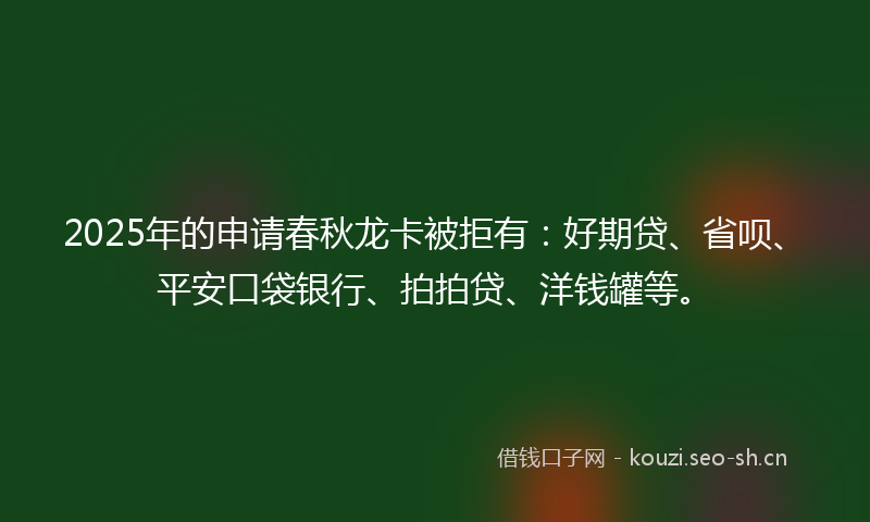 2025年的申请春秋龙卡被拒有：好期贷、省呗、平安口袋银行、拍拍贷、洋钱罐等。