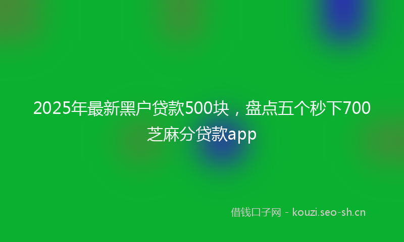 2025年最新黑户贷款500块，盘点五个秒下700芝麻分贷款app