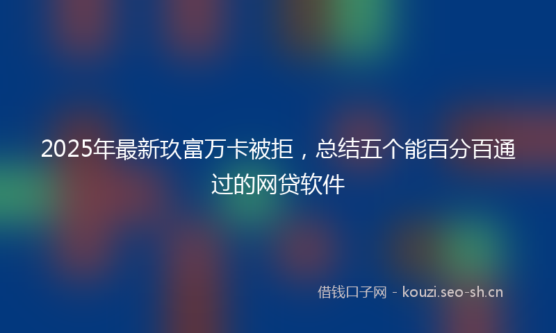 2025年最新玖富万卡被拒，总结五个能百分百通过的网贷软件