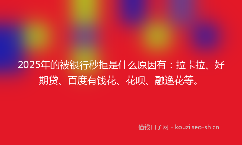 2025年的被银行秒拒是什么原因有：拉卡拉、好期贷、百度有钱花、花呗、融逸花等。