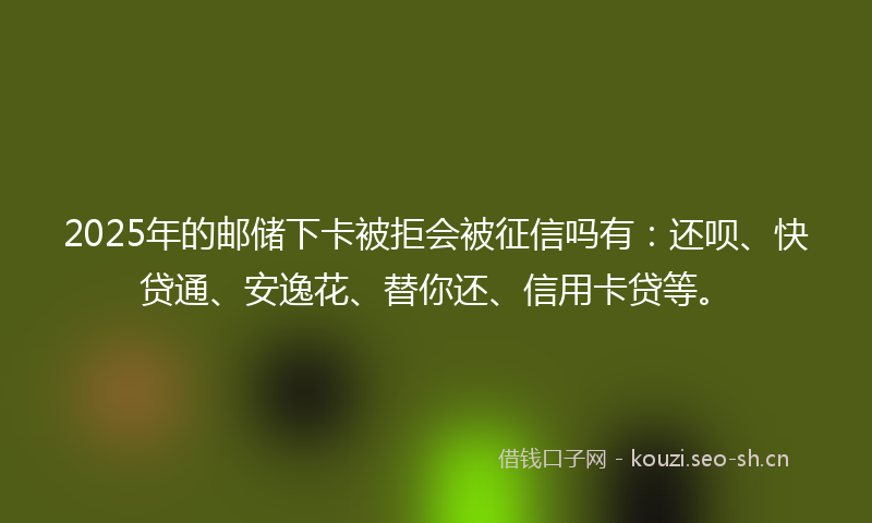 2025年的邮储下卡被拒会被征信吗有：还呗、快贷通、安逸花、替你还、信用卡贷等。