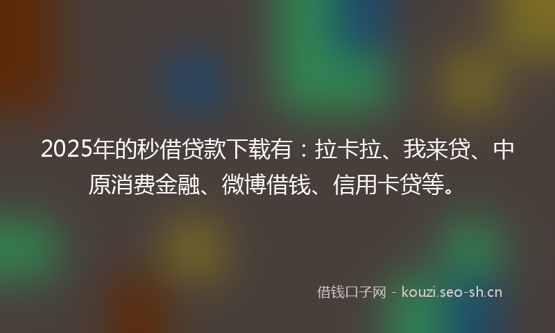 2025年的秒借贷款下载有：拉卡拉、我来贷、中原消费金融、微博借钱、信用卡贷等。
