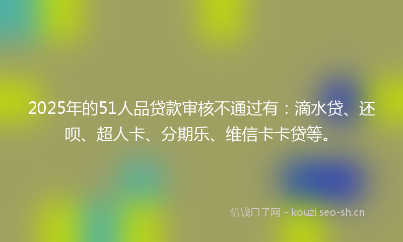 2025年的51人品贷款审核不通过有：滴水贷、还呗、超人卡、分期乐、维信卡卡贷等。