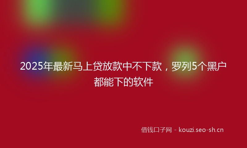 2025年最新马上贷放款中不下款，罗列5个黑户都能下的软件