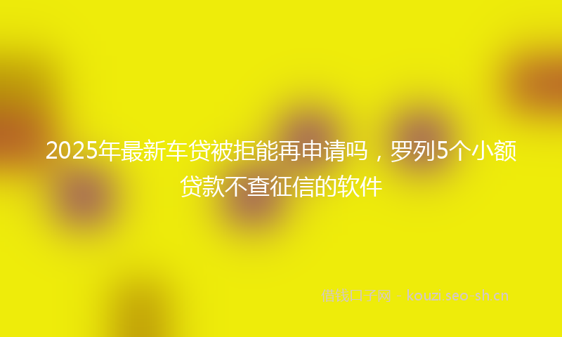 2025年最新车贷被拒能再申请吗，罗列5个小额贷款不查征信的软件