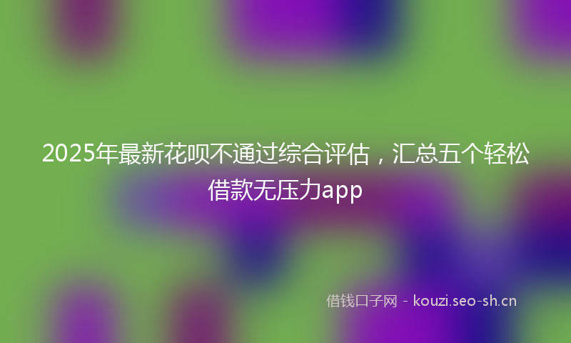 2025年最新花呗不通过综合评估，汇总五个轻松借款无压力app