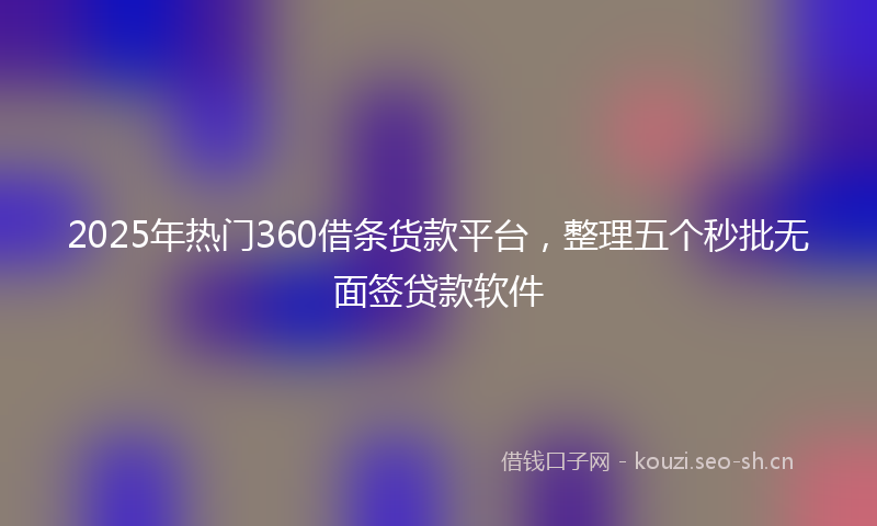 2025年热门360借条货款平台，整理五个秒批无面签贷款软件